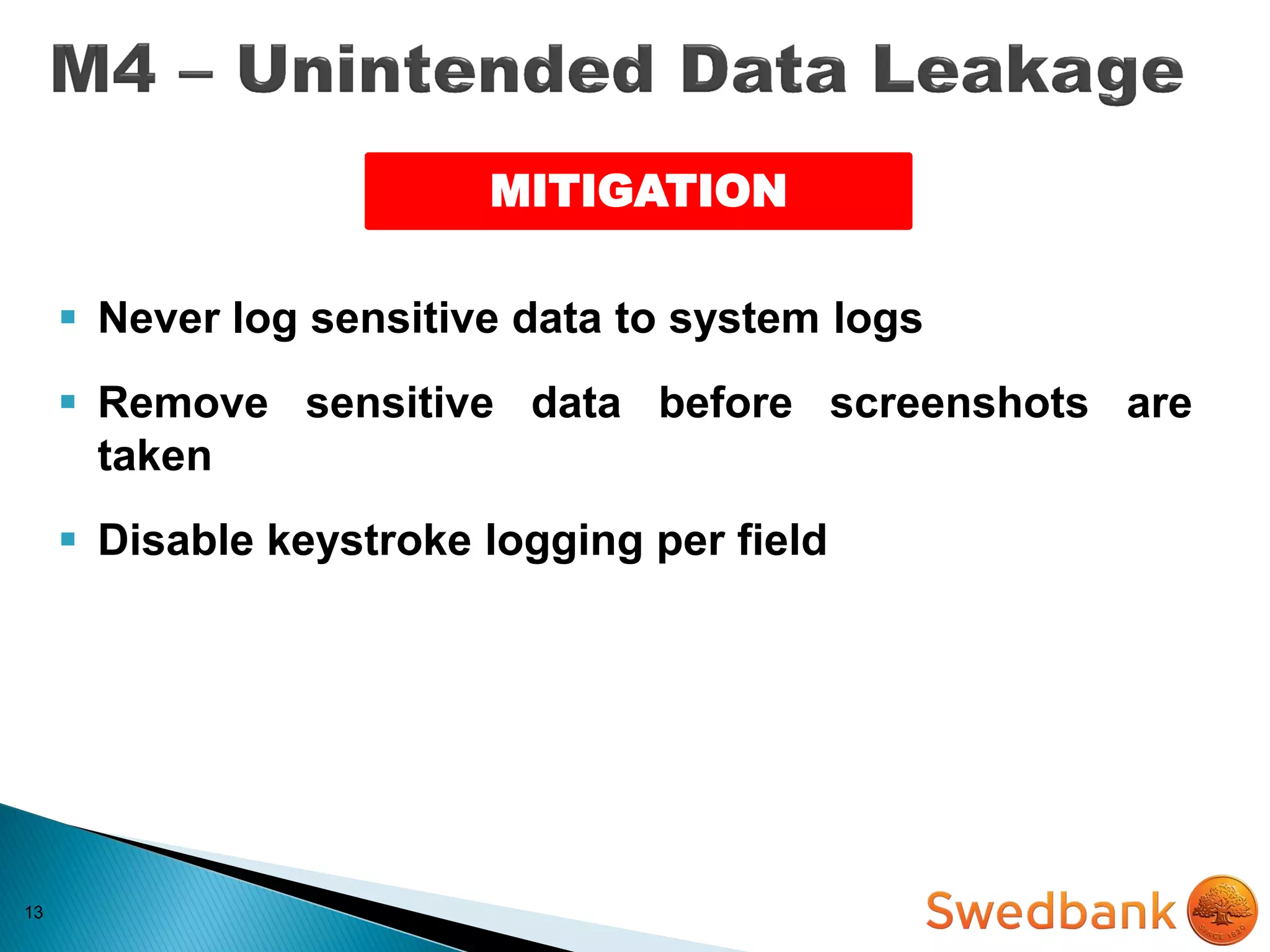 13
MITIGATION
 Never log sensitive data to system logs
 Remove sensitive data before screenshots are
taken
 Disable keystroke logging per field
 