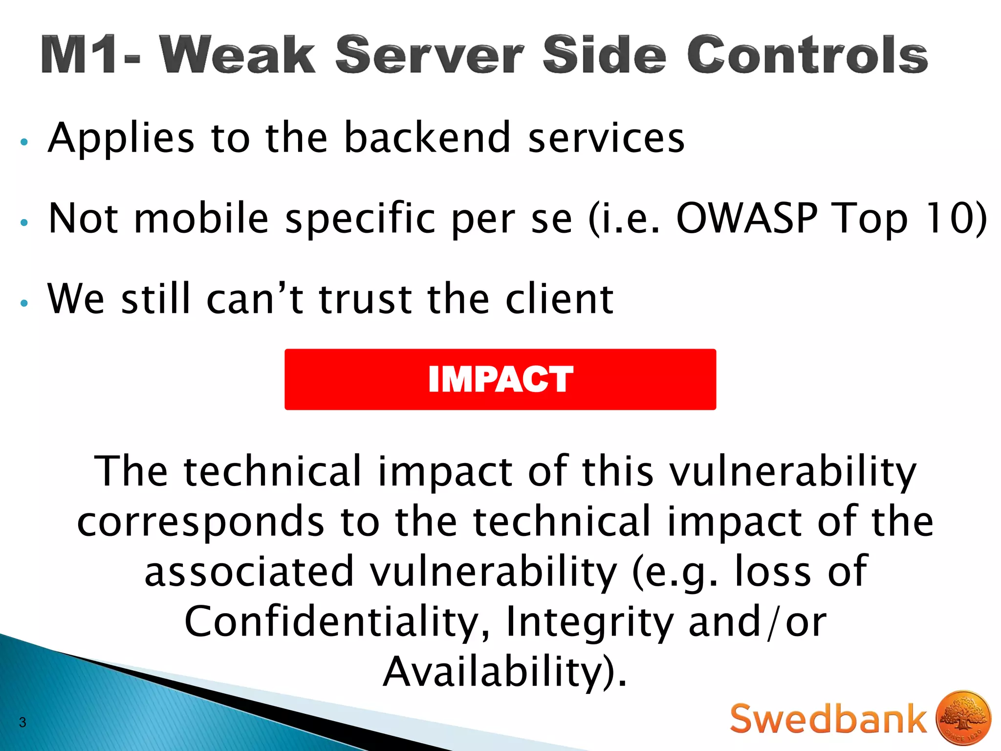 3
• Applies to the backend services
• Not mobile specific per se (i.e. OWASP Top 10)
• We still can’t trust the client
The technical impact of this vulnerability
corresponds to the technical impact of the
associated vulnerability (e.g. loss of
Confidentiality, Integrity and/or
Availability).
IMPACT
 