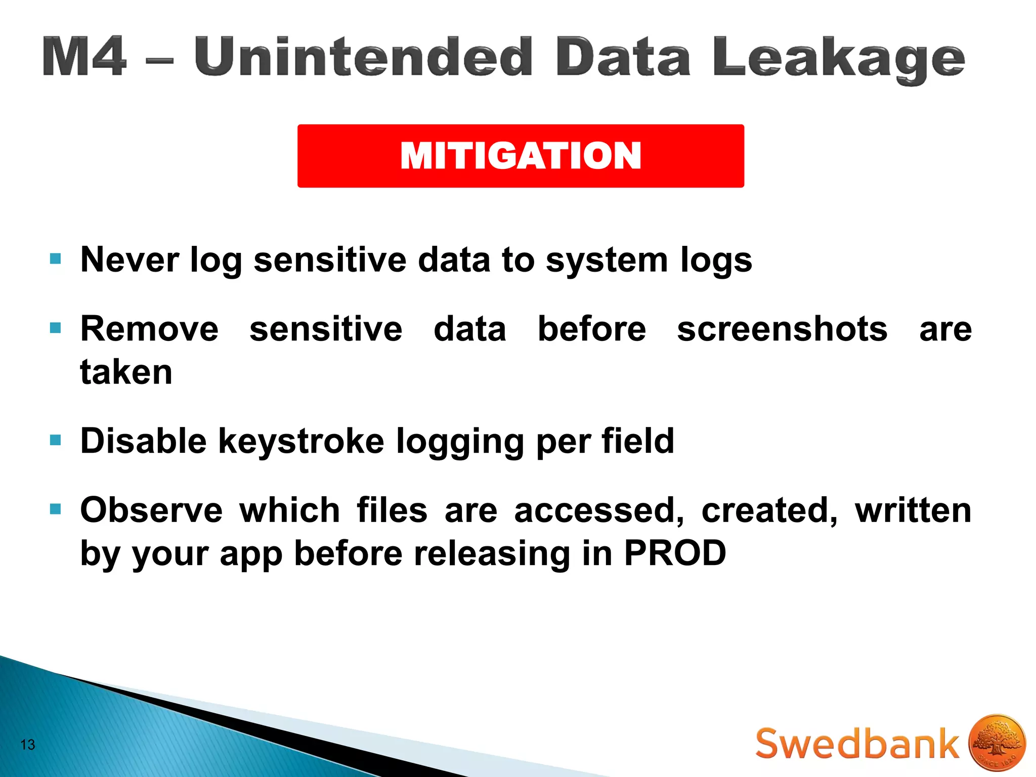 13
MITIGATION
 Never log sensitive data to system logs
 Remove sensitive data before screenshots are
taken
 Disable keystroke logging per field
 Observe which files are accessed, created, written
by your app before releasing in PROD
 