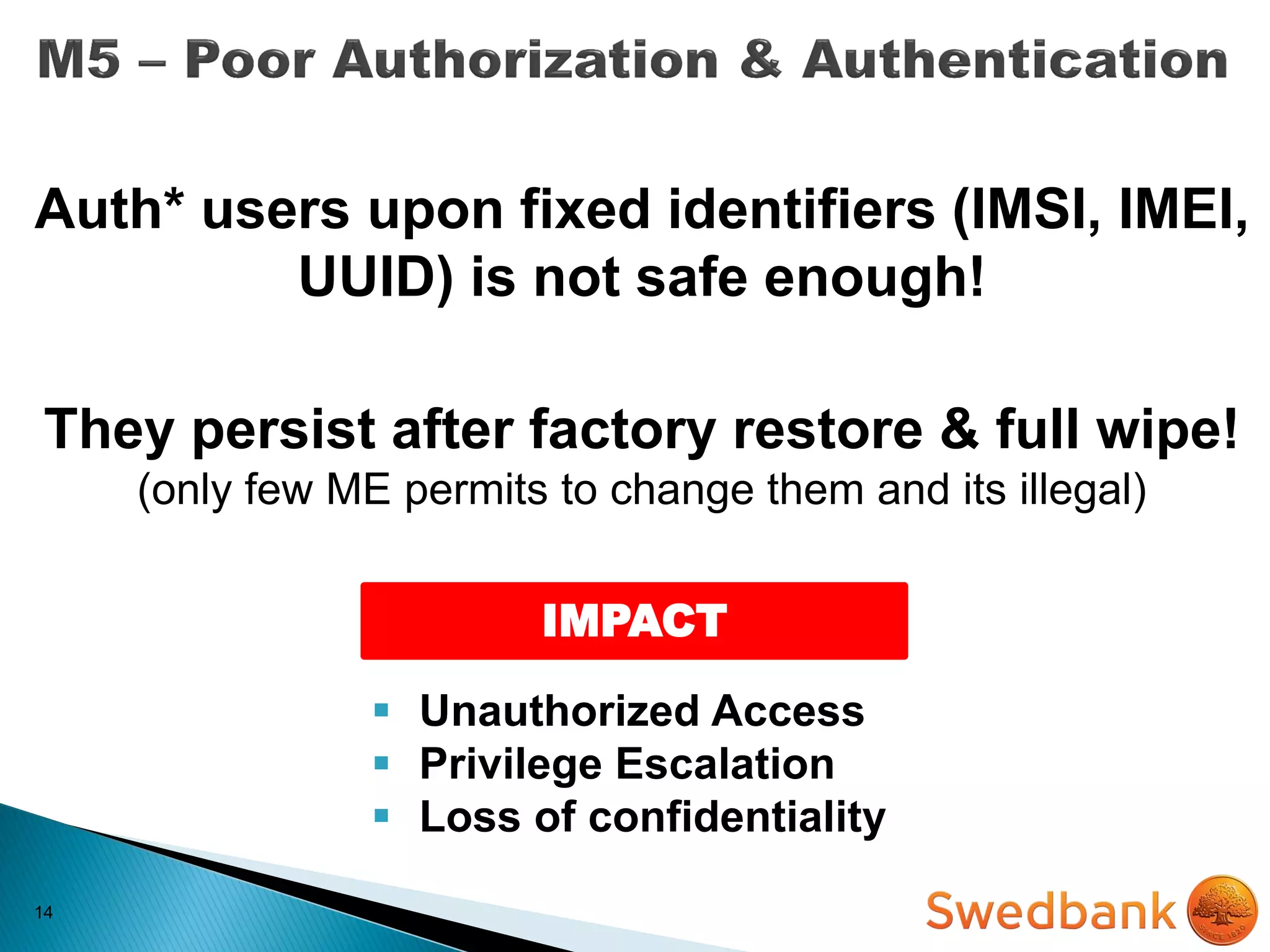 14
Auth* users upon fixed identifiers (IMSI, IMEI,
UUID) is not safe enough!
They persist after factory restore & full wipe!
(only few ME permits to change them and its illegal)
IMPACT
 Unauthorized Access
 Privilege Escalation
 Loss of confidentiality
 