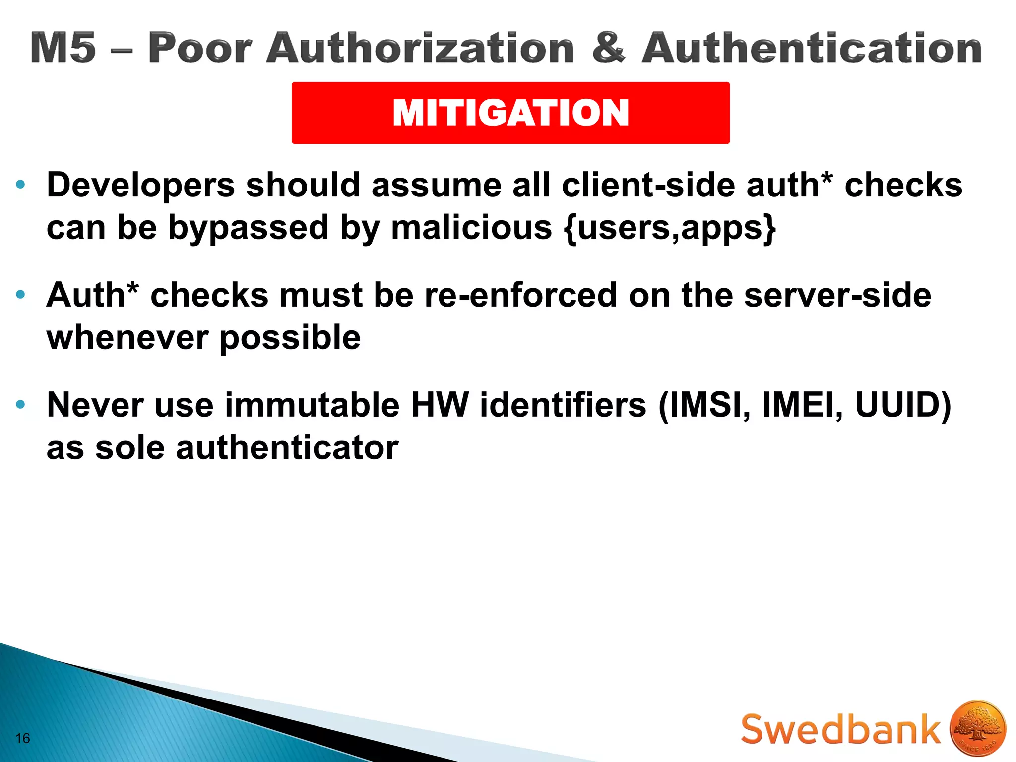 16
MITIGATION
• Developers should assume all client-side auth* checks
can be bypassed by malicious {users,apps}
• Auth* checks must be re-enforced on the server-side
whenever possible
• Never use immutable HW identifiers (IMSI, IMEI, UUID)
as sole authenticator
 