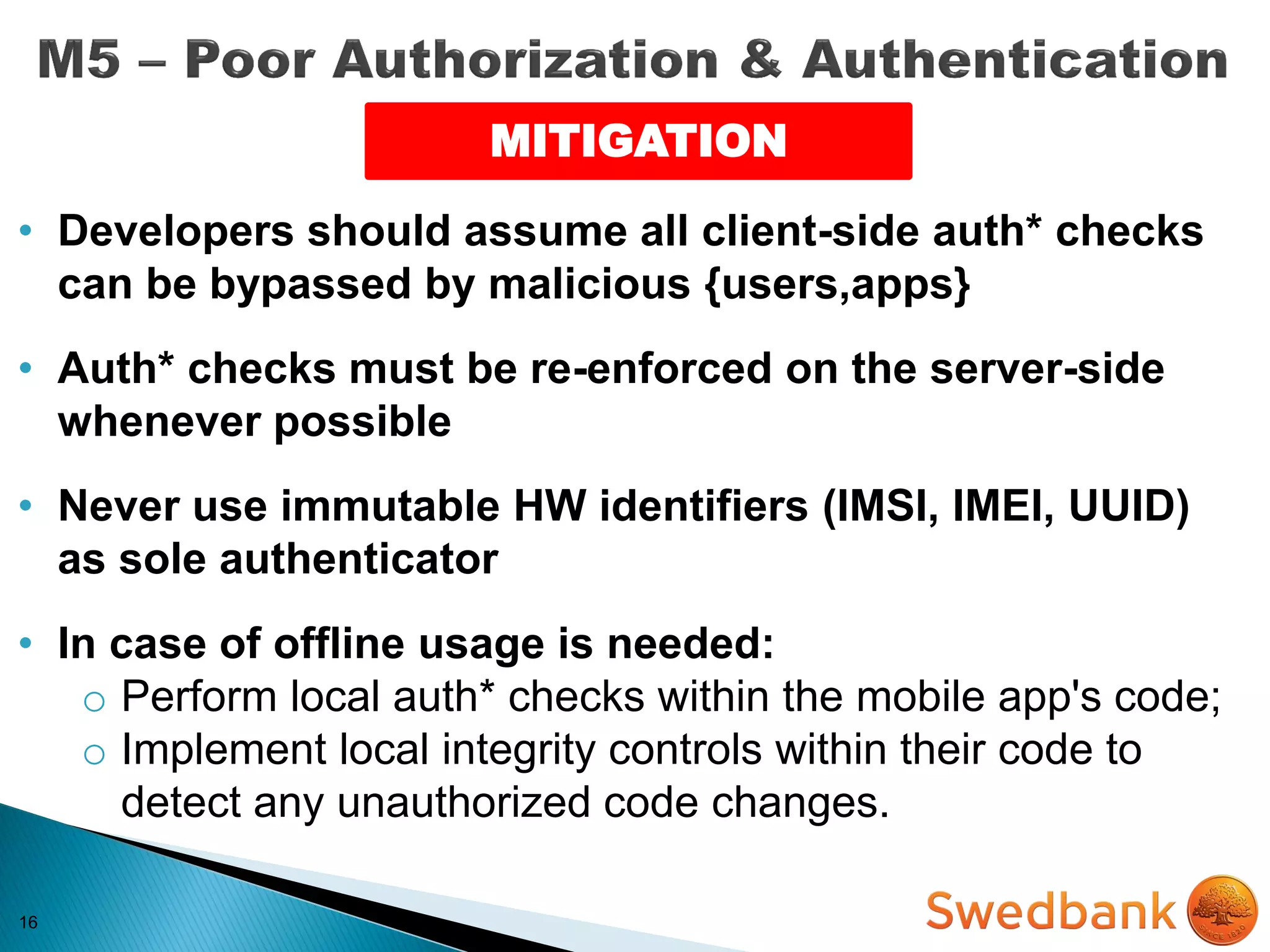 16
MITIGATION
• Developers should assume all client-side auth* checks
can be bypassed by malicious {users,apps}
• Auth* checks must be re-enforced on the server-side
whenever possible
• Never use immutable HW identifiers (IMSI, IMEI, UUID)
as sole authenticator
• In case of offline usage is needed:
o Perform local auth* checks within the mobile app's code;
o Implement local integrity controls within their code to
detect any unauthorized code changes.
 