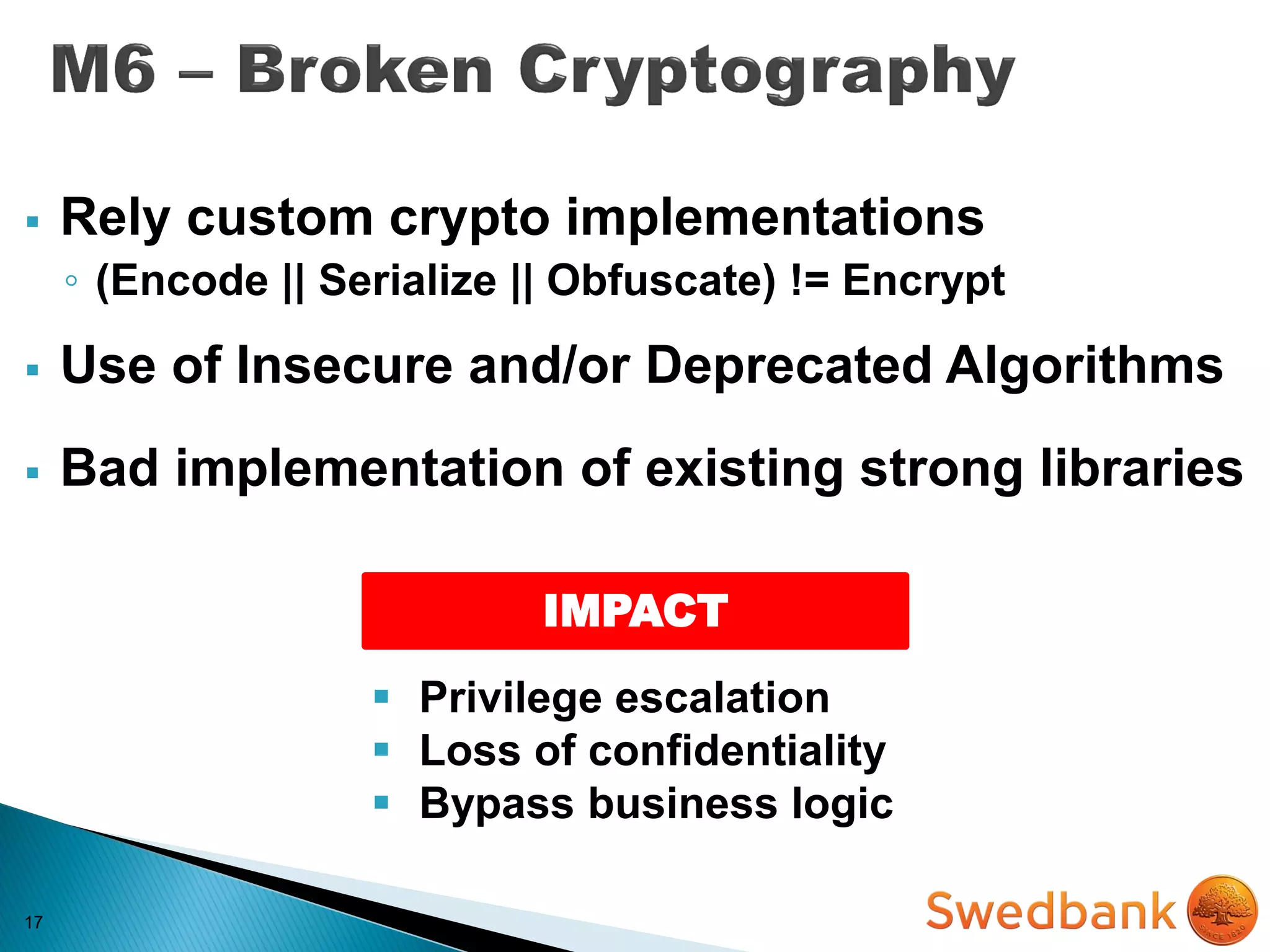 17
 Rely custom crypto implementations
◦ (Encode || Serialize || Obfuscate) != Encrypt
 Use of Insecure and/or Deprecated Algorithms
 Bad implementation of existing strong libraries
IMPACT
 Privilege escalation
 Loss of confidentiality
 Bypass business logic
 