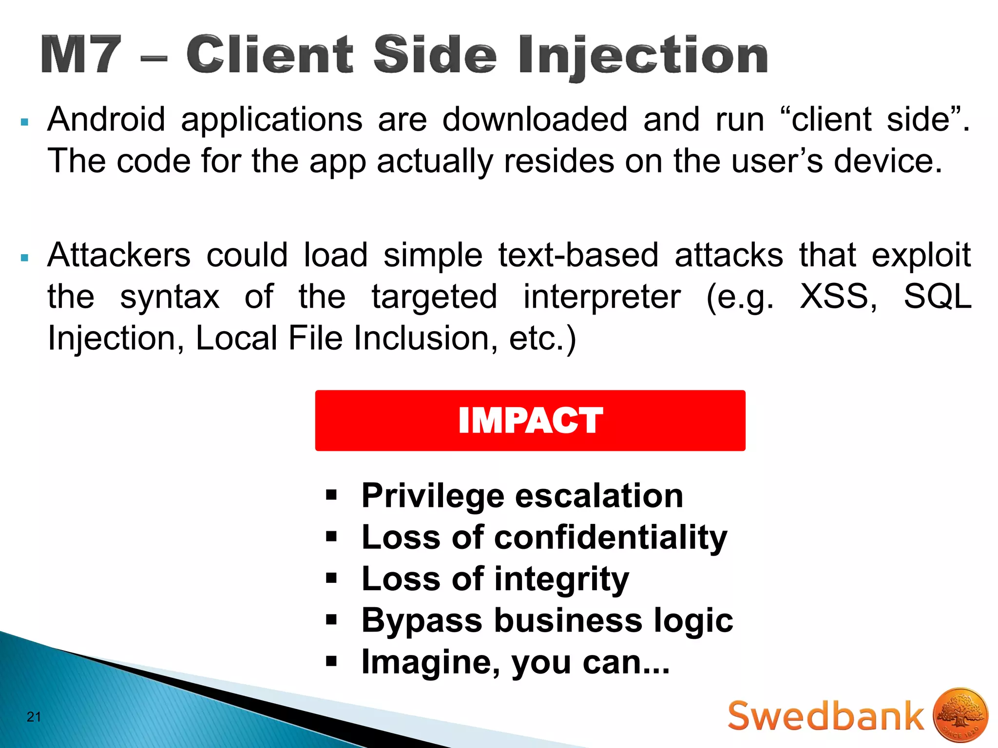 21
 Android applications are downloaded and run “client side”.
The code for the app actually resides on the user’s device.
 Attackers could load simple text-based attacks that exploit
the syntax of the targeted interpreter (e.g. XSS, SQL
Injection, Local File Inclusion, etc.)
IMPACT
 Privilege escalation
 Loss of confidentiality
 Loss of integrity
 Bypass business logic
 Imagine, you can...
 