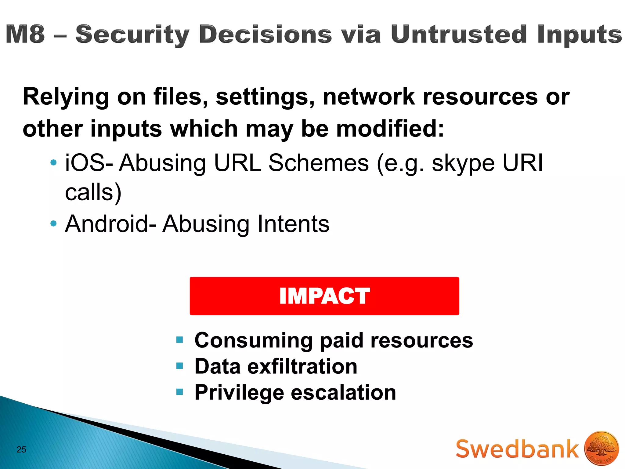25
Relying on files, settings, network resources or
other inputs which may be modified:
• iOS- Abusing URL Schemes (e.g. skype URI
calls)
• Android- Abusing Intents
IMPACT
 Consuming paid resources
 Data exfiltration
 Privilege escalation
 