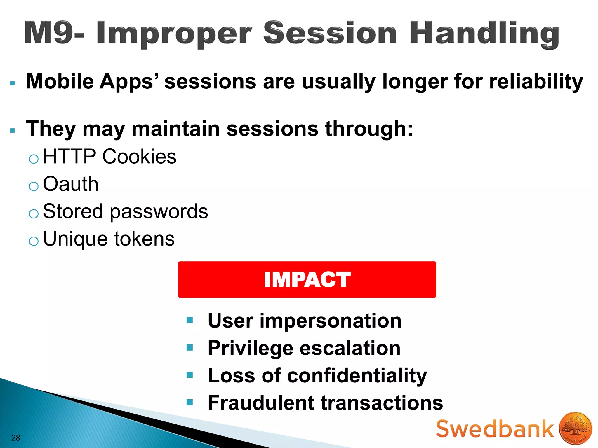 28
 Mobile Apps’ sessions are usually longer for reliability
 They may maintain sessions through:
oHTTP Cookies
oOauth
oStored passwords
oUnique tokens
IMPACT
 User impersonation
 Privilege escalation
 Loss of confidentiality
 Fraudulent transactions
 