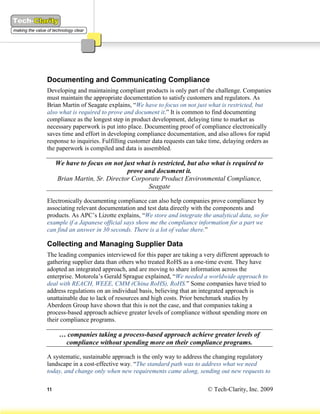 Documenting and Communicating Compliance
Developing and maintaining compliant products is only part of the challenge. Companies
must maintain the appropriate documentation to satisfy customers and regulators. As
Brian Martin of Seagate explains, “We have to focus on not just what is restricted, but
also what is required to prove and document it.” It is common to find documenting
compliance as the longest step in product development, delaying time to market as
necessary paperwork is put into place. Documenting proof of compliance electronically
saves time and effort in developing compliance documentation, and also allows for rapid
response to inquiries. Fulfilling customer data requests can take time, delaying orders as
the paperwork is compiled and data is assembled.

     We have to focus on not just what is restricted, but also what is required to
                              prove and document it.
     Brian Martin, Sr. Director Corporate Product Environmental Compliance,
                                     Seagate

Electronically documenting compliance can also help companies prove compliance by
associating relevant documentation and test data directly with the components and
products. As APC’s Lizotte explains, “We store and integrate the analytical data, so for
example if a Japanese official says show me the compliance information for a part we
can find an answer in 30 seconds. There is a lot of value there.”

Collecting and Managing Supplier Data
The leading companies interviewed for this paper are taking a very different approach to
gathering supplier data than others who treated RoHS as a one-time event. They have
adopted an integrated approach, and are moving to share information across the
enterprise. Motorola’s Gerald Sprague explained, “We needed a worldwide approach to
deal with REACH, WEEE, CMM (China RoHS), RoHS.” Some companies have tried to
address regulations on an individual basis, believing that an integrated approach is
unattainable due to lack of resources and high costs. Prior benchmark studies by
Aberdeen Group have shown that this is not the case, and that companies taking a
process-based approach achieve greater levels of compliance without spending more on
their compliance programs.

      … companies taking a process-based approach achieve greater levels of
       compliance without spending more on their compliance programs.

A systematic, sustainable approach is the only way to address the changing regulatory
landscape in a cost-effective way. “The standard path was to address what we need
today, and change only when new requirements came along, sending out new requests to

11                                                              © Tech-Clarity, Inc. 2009
 