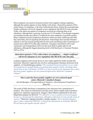 Most companies surveyed are focused on letters from suppliers stating compliance,
although that number appears to drop slightly in the future. About three-quarters (74%)
collect letters of compliance, with many collecting the letters without the associated data.
Simple certificates will not be adequate as new regulations like REACH come into play.
Today, only about one-quarter of companies surveyed are collecting data on all
substances, although that is growing over the next 12-18 months. Even though companies
are trending towards more detail, it is difficult for most companies to get there quickly.
Many companies practice progressive disclosure which can mean collecting more than
they need today, but not requiring full disclosure. Interestingly the Consumer Products
industry is moving towards getting both the mass and concentration data of substances of
concern more often (55%) than other industries. Aerospace and Defense (42%) and
Automotive and Transportation (42%) are the most likely to gather data for all
substances, although the biggest planned growth in full disclosure is Consumer Products
(34% to 43%).

 About three-quarters (74%) collect letters of compliance … simple certificates
    will not be adequate as new regulations like REACH come into play.

Leading companies interviewed, however, have made significant strides towards full
disclosure. Motorola’s approach also involves seeking greater substance disclosure from
suppliers. As Gerald Sprague explains, “The standards-based spreadsheet we use walks
the manufacturers through filling out and doing data integrity checks, and makes them
report down to the CAS number at PPM % or mass level for each compound. Once a part
has been graded, suppliers are not contacted again unless Motorola’s standard
changes.”

         Once a part has been graded, suppliers are not contacted again
                      unless Motorola’s standard changes.
     Gerald Sprague, Principal Software Engineer, Environmental Compliance,
                                    Motorola

The result of fuller disclosure is transparency into what goes into a manufacturer’s
products. This creates an information asset that can be used to rapidly analyze products
against new regulatory requirements. Seagate’s Brian Martin explained how this asset
helped them prepare for REACH, “For REACH, we never needed a form from Seagate
because we already had the information, although we did check on some specific areas of
concern.” Motorola’s Sprague describes a similar scenario, “Since detailed substance
data is what’s required for REACH, we had all the information we needed for REACH.
We just had to put together specific reports.”




13                                                               © Tech-Clarity, Inc. 2009
 