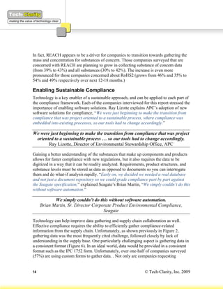 In fact, REACH appears to be a driver for companies to transition towards gathering the
mass and concentration for substances of concern. Those companies surveyed that are
concerned with REACH are planning to grow in collecting substance of concern data
(from 39% to 43%) and all substances (30% to 42%). The increase is even more
pronounced for those companies concerned about RoHS2 (grows from 46% and 35% to
54% and 49% respectively over next 12-18 months.)

Enabling Sustainable Compliance
Technology is a key enabler of a sustainable approach, and can be applied to each part of
the compliance framework. Each of the companies interviewed for this report stressed the
importance of enabling software solutions. Ray Lizotte explains APC’s adoption of new
software solutions for compliance, “We were just beginning to make the transition from
compliance that was project oriented to a sustainable process, where compliance was
embedded into existing processes, so our tools had to change accordingly.”

We were just beginning to make the transition from compliance that was project
 oriented to a sustainable process … so our tools had to change accordingly.
       Ray Lizotte, Director of Environmental Stewardship Office, APC

Gaining a better understanding of the substances that make up components and products
allows for faster compliance with new regulations, but it also requires the data to be
digitized in a way that it can be readily analyzed. Requirements, product structures, and
substance levels must be stored as data as opposed to documents so you can interrogate
them and do what-if analysis rapidly. “Early on, we decided we needed a real database
and not just a document repository so we could grade compliance part by part against
the Seagate specification,” explained Seagate’s Brian Martin, “We simply couldn’t do this
without software automation.”

            We simply couldn’t do this without software automation.
     Brian Martin, Sr. Director Corporate Product Environmental Compliance,
                                     Seagate

Technology can help improve data gathering and supply chain collaboration as well.
Effective compliance requires the ability to efficiently gather compliance-related
information from the supply chain. Unfortunately, as shown previously in Figure 2,
gathering data was the most frequently cited challenge, followed closely by lack of
understanding in the supply base. One particularly challenging aspect is gathering data in
a consistent format (Figure 6). In an ideal world, data would be provided in a consistent
format such as the IPC 1752 form. Unfortunately, over one-half of companies surveyed
(57%) are using custom forms to gather data. . Not only are companies requesting


14                                                              © Tech-Clarity, Inc. 2009
 