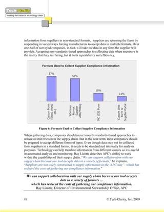 information from suppliers in non-standard formats, suppliers are returning the favor by
responding in varied ways forcing manufacturers to accept data in multiple formats. Over
one-half of surveyed companies, in fact, will take the data in any form the supplier will
provide. Accepting non-standards-based approaches to collecting data when necessary is
the reality that they are facing, but it hurts repeatability and efficiency.


              Formats Used to Collect Supplier Compliance Information

                   57%
                                     52%




                                                       18%
                                                                                  11%
                 (Excel, Word,




                                  Able/Willing




                                                                               Supplier Portal
                                                        IPC 1752 Form
                 Custom Form




                                                                                Custom Web
                                   Whatever

                                   Supplier
                                    Format




                                                                                  Form or
                     etc.)




           Figure 6: Formats Used to Collect Supplier Compliance Information

When gathering data, companies should move towards standards-based approaches to
reduce overall friction in the supply chain. But in the near-term, most companies should
be prepared to accept different forms of input. Even though data may not be collected
from suppliers in a standard format, it needs to be standardized internally for analysis
purposes. Technology can help translate information from different sources so it is useful
in automated analysis and monitoring. Ray Lizotte describes APC’s ability to work
within the capabilities of their supply chain. “We can support collaboration with our
supply chain because our tool accepts data in a variety of formats,” he explains,
“Suppliers are not solely constrained to supply information in the ‘APC way’ - which has
reduced the costs of gathering our compliance information.”

 We can support collaboration with our supply chain because our tool accepts
                       data in a variety of formats …
   which has reduced the costs of gathering our compliance information.
      Ray Lizotte, Director of Environmental Stewardship Office, APC


15                                                                      © Tech-Clarity, Inc. 2009
 