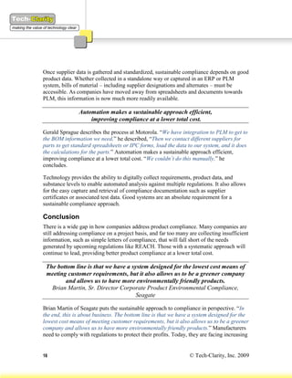 Once supplier data is gathered and standardized, sustainable compliance depends on good
product data. Whether collected in a standalone way or captured in an ERP or PLM
system, bills of material – including supplier designations and alternates – must be
accessible. As companies have moved away from spreadsheets and documents towards
PLM, this information is now much more readily available.

                Automation makes a sustainable approach efficient,
                    improving compliance at a lower total cost.

Gerald Sprague describes the process at Motorola. “We have integration to PLM to get to
the BOM information we need,” he described, “Then we contact different suppliers for
parts to get standard spreadsheets or IPC forms, load the data to our system, and it does
the calculations for the parts.” Automation makes a sustainable approach efficient,
improving compliance at a lower total cost. “We couldn’t do this manually,” he
concludes.

Technology provides the ability to digitally collect requirements, product data, and
substance levels to enable automated analysis against multiple regulations. It also allows
for the easy capture and retrieval of compliance documentation such as supplier
certificates or associated test data. Good systems are an absolute requirement for a
sustainable compliance approach.

Conclusion
There is a wide gap in how companies address product compliance. Many companies are
still addressing compliance on a project basis, and far too many are collecting insufficient
information, such as simple letters of compliance, that will fall short of the needs
generated by upcoming regulations like REACH. Those with a systematic approach will
continue to lead, providing better product compliance at a lower total cost.

 The bottom line is that we have a system designed for the lowest cost means of
 meeting customer requirements, but it also allows us to be a greener company
        and allows us to have more environmentally friendly products.
   Brian Martin, Sr. Director Corporate Product Environmental Compliance,
                                     Seagate

Brian Martin of Seagate puts the sustainable approach to compliance in perspective. “In
the end, this is about business. The bottom line is that we have a system designed for the
lowest cost means of meeting customer requirements, but it also allows us to be a greener
company and allows us to have more environmentally friendly products.” Manufacturers
need to comply with regulations to protect their profits. Today, they are facing increasing


16                                                               © Tech-Clarity, Inc. 2009
 