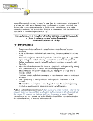 levels of legislation from many sources. To meet these growing demands, companies will
have to do more with less as they address the combination of increased complexity and
the necessity for lean organizations due to the economy. Manufacturers have to cost
effectively collect data and analyze their products, or choose to put their top- and bottom-
lines at risk. A sustainable approach is the key.

 Manufacturers have to cost effectively collect data and analyze their products,
            or choose to put their top- and bottom-lines at risk.
                     A sustainable approach is the key.

Recommendations
        Focus on product compliance to reduce business risk and ensure business
         continuity
        View environmental compliance as both a supply chain and product development
         issue
        Transition compliance efforts to a systematic, sustainable approach as opposed to
         a project-by-project effort for every new regulation or customer requirement
        Collect supplier data proactively to address future compliance needs and avoid
         fire drills
        Move towards full substance disclosure on a progressive basis, potentially starting
         with current substances of concern and customer requirements
        Standardize data collection where possible, but be prepared to accept data in
         multiple formats
        Automate product analysis to reduce cost of compliance and support a sustainable
         approach
        Leverage existing technology and data such as product information in PLM
         systems
        Maintain focus on compliance across the product lifecycle, monitoring existing
         products as regulations and requirements are projected to change

As Brian Martin of Seagate concludes, “Align to answer a simple question – what’s in my
product? Stop worrying about lists of substances and move towards full substance-level
disclosures. It’s better for our industry, and better for our cost structure.” Not all
companies can get there at once, but setting this direction will help companies transition
to a cost-effective way of reducing compliance risk.




17                                                                © Tech-Clarity, Inc. 2009
 