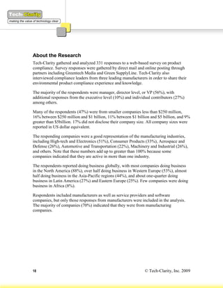 About the Research
Tech-Clarity gathered and analyzed 331 responses to a web-based survey on product
compliance. Survey responses were gathered by direct mail and online posting through
partners including Greentech Media and Green SupplyLine. Tech-Clarity also
interviewed compliance leaders from three leading manufacturers in order to share their
environmental product compliance experience and knowledge.

The majority of the respondents were manager, director level, or VP (56%), with
additional responses from the executive level (10%) and individual contributors (27%)
among others.

Many of the respondents (47%) were from smaller companies less than $250 million,
16% between $250 million and $1 billion, 11% between $1 billion and $5 billion, and 9%
greater than $5billion. 17% did not disclose their company size. All company sizes were
reported in US dollar equivalent.

The responding companies were a good representation of the manufacturing industries,
including High-tech and Electronics (51%), Consumer Products (33%), Aerospace and
Defense (26%), Automotive and Transportation (22%), Machinery and Industrial (26%),
and others. Note that these numbers add up to greater than 100% because some
companies indicated that they are active in more than one industry.

The respondents reported doing business globally, with most companies doing business
in the North America (88%), over half doing business in Western Europe (53%), almost
half doing business in the Asia-Pacific regions (44%), and about one-quarter doing
business in Latin America (27%) and Eastern Europe (25%). Few companies were doing
business in Africa (8%).

Respondents included manufacturers as well as service providers and software
companies, but only those responses from manufacturers were included in the analysis.
The majority of companies (70%) indicated that they were from manufacturing
companies.




18                                                             © Tech-Clarity, Inc. 2009
 