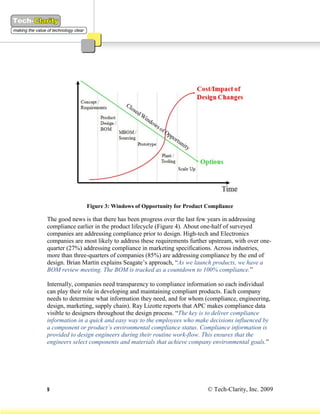 Figure 3: Windows of Opportunity for Product Compliance

The good news is that there has been progress over the last few years in addressing
compliance earlier in the product lifecycle (Figure 4). About one-half of surveyed
companies are addressing compliance prior to design. High-tech and Electronics
companies are most likely to address these requirements further upstream, with over one-
quarter (27%) addressing compliance in marketing specifications. Across industries,
more than three-quarters of companies (85%) are addressing compliance by the end of
design. Brian Martin explains Seagate’s approach, “As we launch products, we have a
BOM review meeting. The BOM is tracked as a countdown to 100% compliance.”

Internally, companies need transparency to compliance information so each individual
can play their role in developing and maintaining compliant products. Each company
needs to determine what information they need, and for whom (compliance, engineering,
design, marketing, supply chain). Ray Lizotte reports that APC makes compliance data
visible to designers throughout the design process. “The key is to deliver compliance
information in a quick and easy way to the employees who make decisions influenced by
a component or product’s environmental compliance status. Compliance information is
provided to design engineers during their routine work-flow. This ensures that the
engineers select components and materials that achieve company environmental goals.”




9                                                              © Tech-Clarity, Inc. 2009
 
