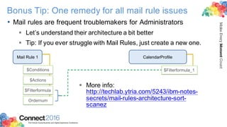 2016ConnectThe Premier Social Business and Digital Experience Conference
MakeEveryMomentCount
Bonus Tip: One remedy for all mail rule issues
• Mail rules are frequent troublemakers for Administrators
§ Let’s understand their architecture a bit better
§ Tip: If you ever struggle with Mail Rules, just create a new one.
Mail Rule 1 CalendarProfile
$Filterformula
$Actions
$Conditions
Ordernum
$Filterformula_1
§ More info:
http://techlab.ytria.com/5243/ibm-notes-
secrets/mail-rules-architecture-sort-
scanez
 