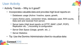 2016ConnectThe Premier Social Business and Digital Experience Conference
MakeEveryMomentCount
User Activity
• Activity Trends – Why is it good?
§ Incorporates valuable data and provides high level reports on:
• Databases usage (Active / Inactive, space, growth,
• Users (Active users, connection times, databases used, R/W counts,
Data sent and received from server)
• Server tasks (High level reports on HTTP, IMAP, LDAP, POP3,
Replication etc…) According to configuration
• Server Disk Space (Usage, growth, etc...)
• Server Statistics
§ Tip: Use the Domino Administrator client to visualize data:
 