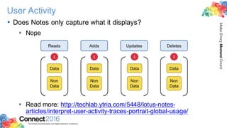 2016ConnectThe Premier Social Business and Digital Experience Conference
MakeEveryMomentCount
User Activity
• Does Notes only capture what it displays?
§ Nope
§ Read more: http://techlab.ytria.com/5448/lotus-notes-
articles/interpret-user-activity-traces-portrait-global-usage/
Reads Adds Updates Deletes
Data
Non
Data
Σ
Data
Non
Data
Σ
Data
Non
Data
Σ
Data
Non
Data
Σ
 