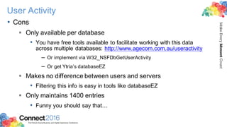 2016ConnectThe Premier Social Business and Digital Experience Conference
MakeEveryMomentCount
User Activity
• Cons
§ Only available per database
• You have free tools available to facilitate working with this data
across multiple databases: http://www.agecom.com.au/useractivity
– Or implement via W32_NSFDbGetUserActivity
– Or get Ytria’s databaseEZ
§ Makes no difference between users and servers
• Filtering this info is easy in tools like databaseEZ
§ Only maintains 1400 entries
• Funny you should say that…
 