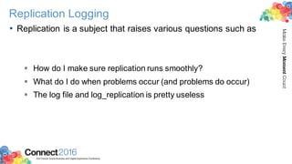 2016ConnectThe Premier Social Business and Digital Experience Conference
MakeEveryMomentCount
Replication Logging
• Replication is a subject that raises various questions such as
§ How do I make sure replication runs smoothly?
§ What do I do when problems occur (and problems do occur)
§ The log file and log_replication is pretty useless
 