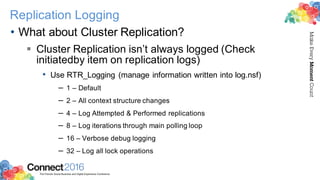 2016ConnectThe Premier Social Business and Digital Experience Conference
MakeEveryMomentCount
Replication Logging
• What about Cluster Replication?
§ Cluster Replication isn’t always logged (Check
initiatedby item on replication logs)
• Use RTR_Logging (manage information written into log.nsf)
– 1 – Default
– 2 – All context structure changes
– 4 – Log Attempted & Performed replications
– 8 – Log iterations through main polling loop
– 16 – Verbose debug logging
– 32 – Log all lock operations
 