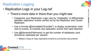 2016ConnectThe Premier Social Business and Digital Experience Conference
MakeEveryMomentCount
Replication Logging
• Replication Logs in your Log.nsf
§ There’s more data in there than you might see
• Categorize your Replication Logs view by “Initiatedby” to differentiate
between replication events carried out by the Replicator and Cluster
Replicator.
• Use a formula @IsAvailable(“Eventlist”) to display exclamation mark
next to events, to instantly see replication events that need attention
• Use @Elements(Pathname) to get the number of databases (and
directions) replicated per session.
– Makes it easy to map replication events to connection documents!
 