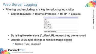 2016ConnectThe Premier Social Business and Digital Experience Conference
MakeEveryMomentCount
Web Server Logging
• Filtering and excluding is a key to reducing log clutter
§ Server document -> Internet Protocols -> HTTP -> Exclude
§ By listing file extensions (*.gif) n URL request they are removed
§ Use full MIME type listings to remove image logging
• Content-Type: image/gif
 