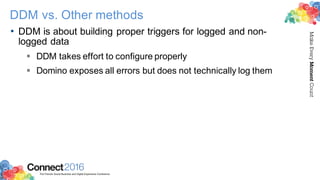 2016ConnectThe Premier Social Business and Digital Experience Conference
MakeEveryMomentCount
DDM vs. Other methods
• DDM is about building proper triggers for logged and non-
logged data
§ DDM takes effort to configure properly
§ Domino exposes all errors but does not technically log them
 