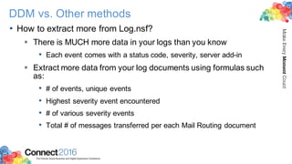 2016ConnectThe Premier Social Business and Digital Experience Conference
MakeEveryMomentCount
DDM vs. Other methods
• How to extract more from Log.nsf?
§ There is MUCH more data in your logs than you know
• Each event comes with a status code, severity, server add-in
§ Extract more data from your log documents using formulas such
as:
• # of events, unique events
• Highest severity event encountered
• # of various severity events
• Total # of messages transferred per each Mail Routing document
 