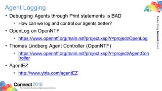 2016ConnectThe Premier Social Business and Digital Experience Conference
MakeEveryMomentCount
Agent Logging
• Debugging Agents through Print statements is BAD
§ How can we log and control our agents better?
• OpenLog on OpenNTF
§ https://www.openntf.org/main.nsf/project.xsp?r=project/OpenLog
• Thomas Lindberg Agent Controller (OpenNTF)
§ https://www.openntf.org/main.nsf/project.xsp?r=project/AgentCon
troller
• AgentEZ
§ http://www.ytria.com/agentEZ
 