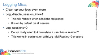 2016ConnectThe Premier Social Business and Digital Experience Conference
MakeEveryMomentCount
Logging Misc.
• Clean up your logs even more
• Log_disable_session_info=1
§ This will remove when sessions are closed
§ It is on by default on all servers
• Log_sessions=0
§ Do we really need to know when a user has a session?
§ This works in conjunction with Log_MailRouting=0 or alone
 