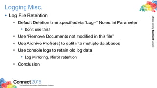 2016ConnectThe Premier Social Business and Digital Experience Conference
MakeEveryMomentCount
Logging Misc.
• Log File Retention
§ Default Deletion time specified via “Log=“ Notes.ini Parameter
• Don’t use this!
§ Use “Remove Documents not modified in this file”
§ Use Archive Profile(s) to split into multiple databases
§ Use console logs to retain old log data
• Log Mirroring, Mirror retention
§ Conclusion
 