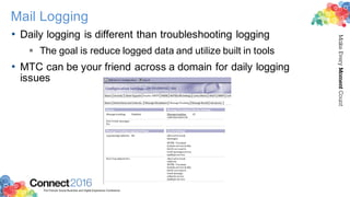 2016ConnectThe Premier Social Business and Digital Experience Conference
MakeEveryMomentCount
Mail Logging
• Daily logging is different than troubleshooting logging
§ The goal is reduce logged data and utilize built in tools
• MTC can be your friend across a domain for daily logging
issues
 