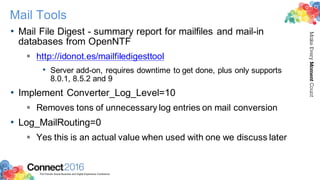 2016ConnectThe Premier Social Business and Digital Experience Conference
MakeEveryMomentCount
Mail Tools
• Mail File Digest - summary report for mailfiles and mail-in
databases from OpenNTF
§ http://idonot.es/mailfiledigesttool
• Server add-on, requires downtime to get done, plus only supports
8.0.1, 8.5.2 and 9
• Implement Converter_Log_Level=10
§ Removes tons of unnecessary log entries on mail conversion
• Log_MailRouting=0
§ Yes this is an actual value when used with one we discuss later
 