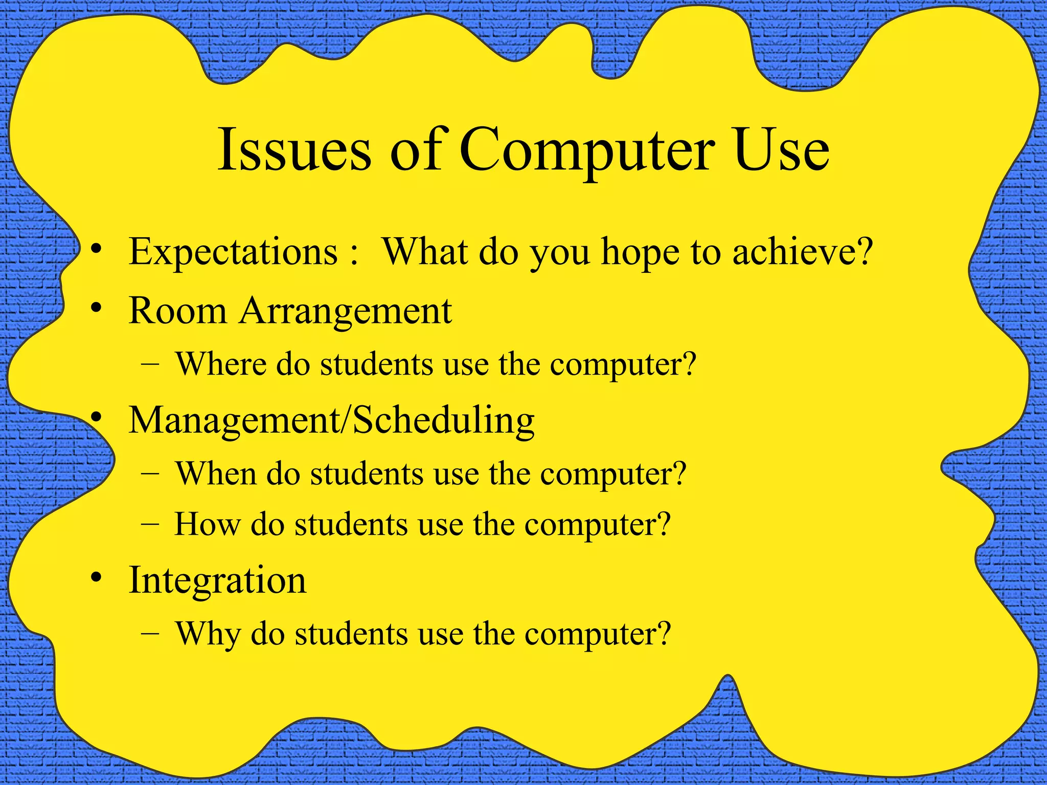 Issues of Computer Use Expectations :  What do you hope to achieve? Room Arrangement Where do students use the computer? Management/Scheduling When do students use the computer? How do students use the computer? Integration Why do students use the computer? 
