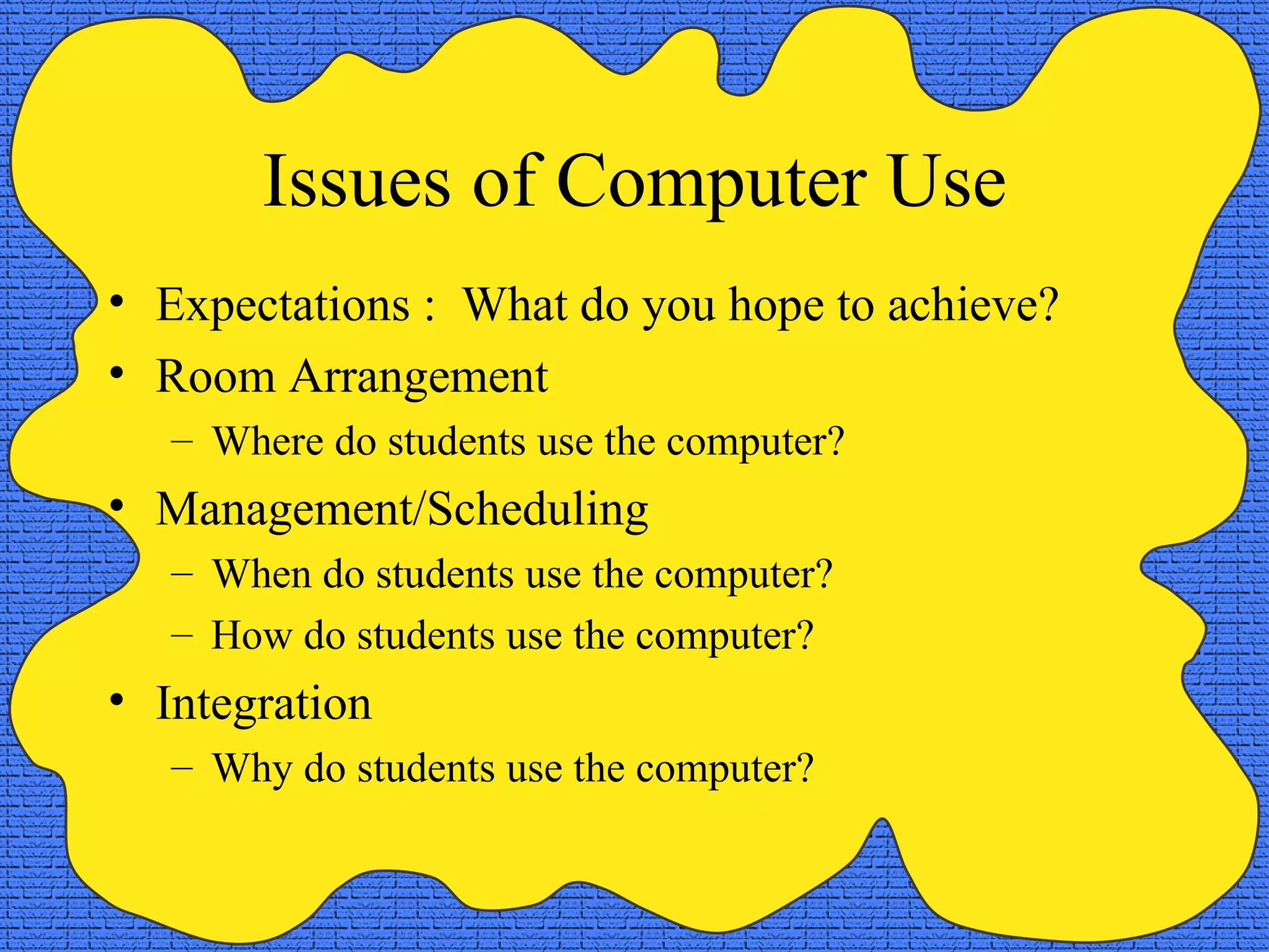 Issues of Computer Use Expectations :  What do you hope to achieve? Room Arrangement Where do students use the computer? Management/Scheduling When do students use the computer? How do students use the computer? Integration Why do students use the computer? 