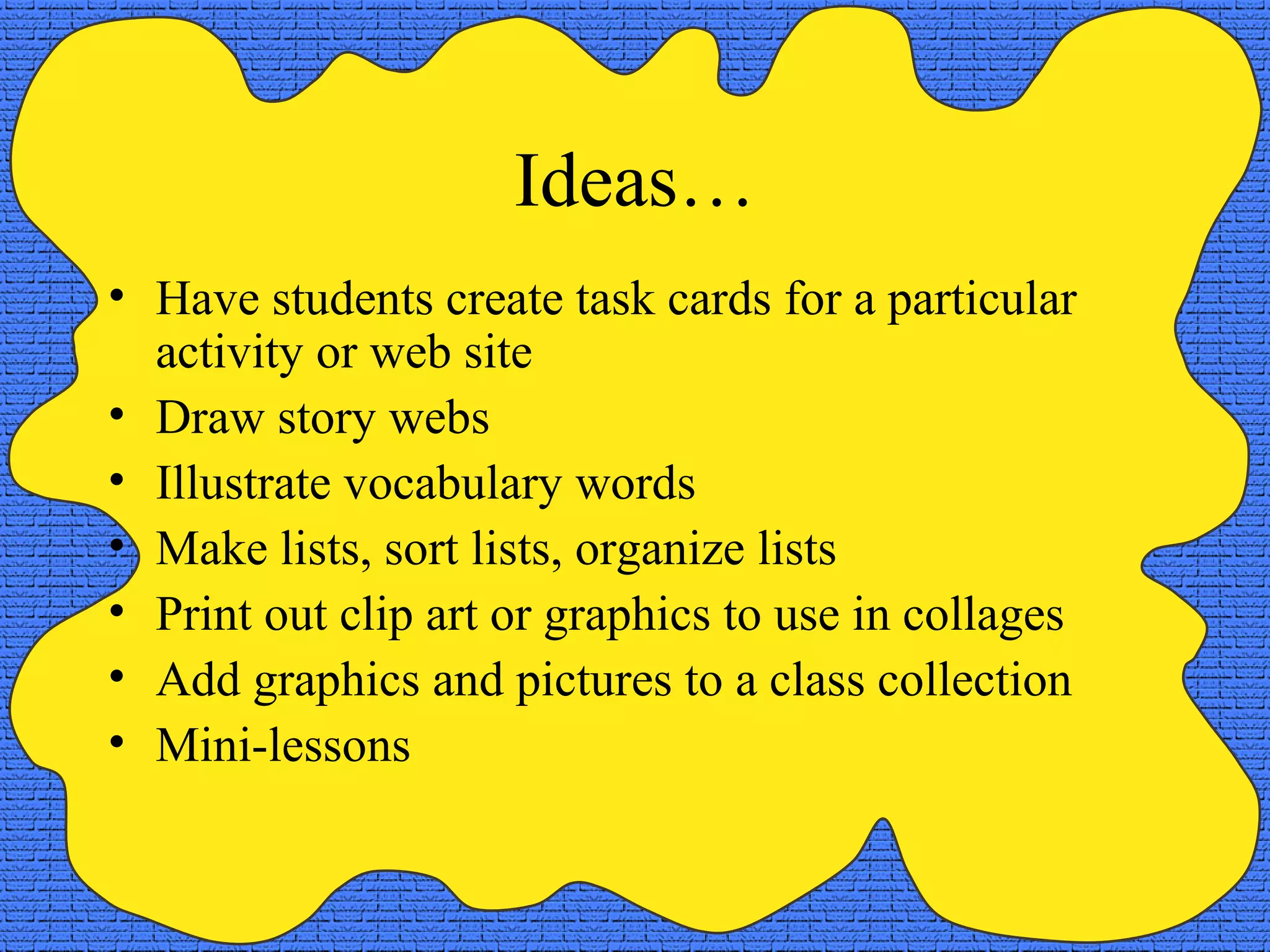 Ideas…
• Have students create task cards for a particular
  activity or web site
• Draw story webs
• Illustrate vocabulary words
• Make lists, sort lists, organize lists
• Print out clip art or graphics to use in collages
• Add graphics and pictures to a class collection
• Mini-lessons
 
