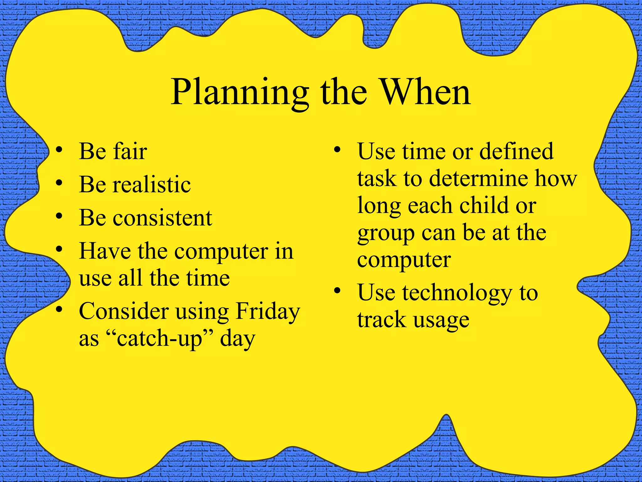 Planning the When
• Be fair                 • Use time or defined
• Be realistic              task to determine how
•                           long each child or
  Be consistent
                            group can be at the
• Have the computer in      computer
  use all the time
                          • Use technology to
• Consider using Friday     track usage
  as “catch-up” day
 