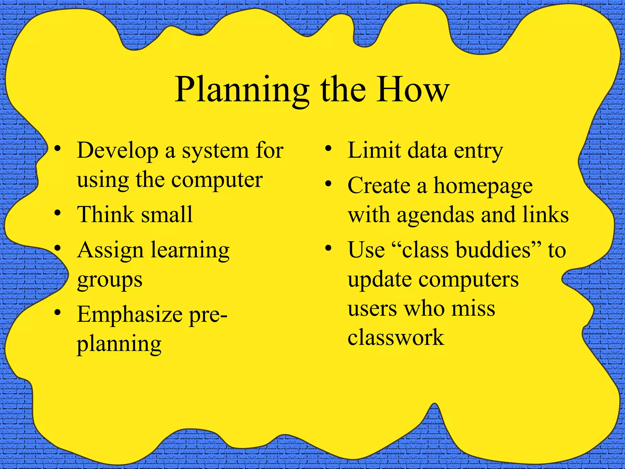 Planning the How
• Develop a system for   • Limit data entry
  using the computer     • Create a homepage
• Think small              with agendas and links
• Assign learning        • Use “class buddies” to
  groups                   update computers
• Emphasize pre-           users who miss
  planning                 classwork
 