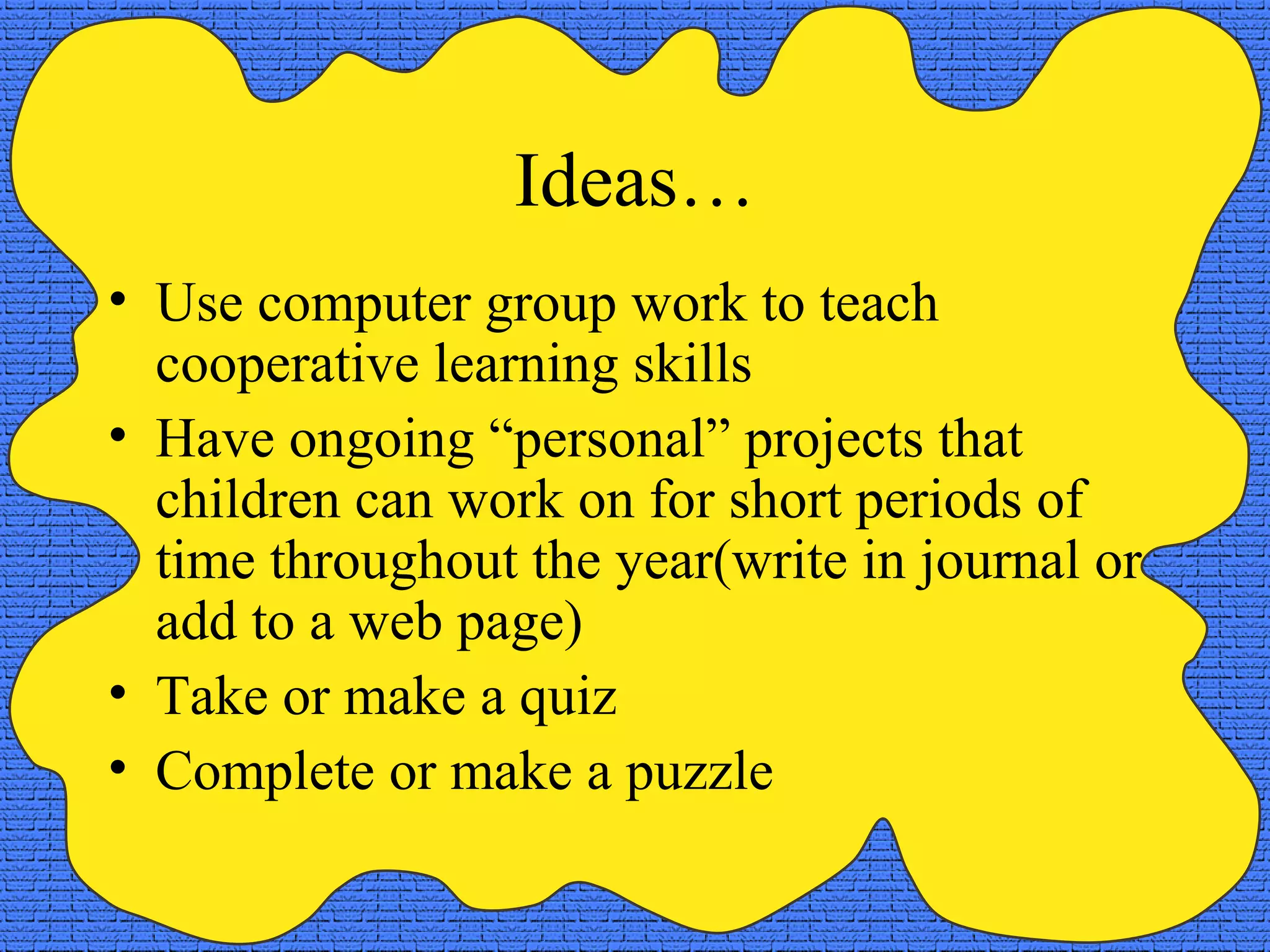Ideas…
• Use computer group work to teach
cooperative learning skills
• Have ongoing “personal” projects that
children can work on for short periods of
time throughout the year(write in journal or
add to a web page)
• Take or make a quiz
• Complete or make a puzzle
 