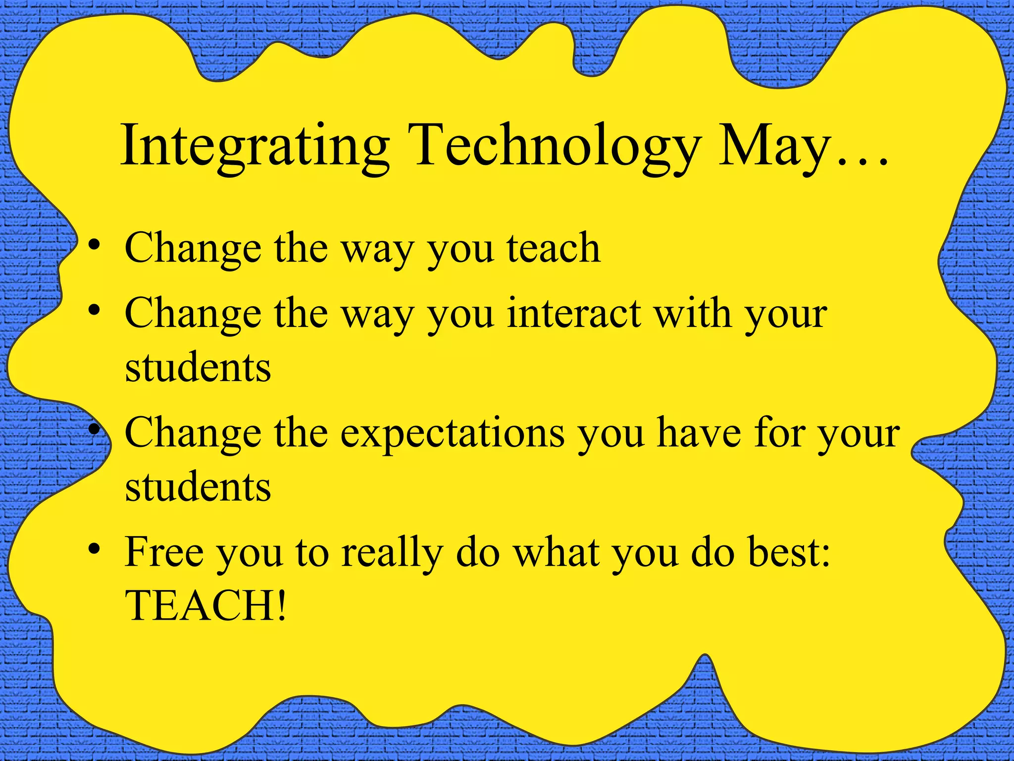 Integrating Technology May…
• Change the way you teach
• Change the way you interact with your
students
• Change the expectations you have for your
students
• Free you to really do what you do best:
TEACH!
 
