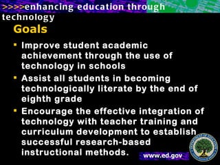 Goals Improve student academic achievement through the use of technology in schools Assist all students in becoming technologically literate by the end of eighth grade Encourage the effective integration of technology with teacher training and curriculum development to establish successful research-based instructional methods. 