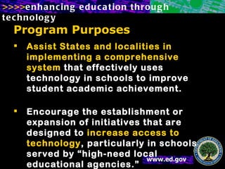 Program Purposes Assist States and localities in implementing a comprehensive system  that effectively uses technology in schools to improve student academic achievement.   Encourage the establishment or expansion of initiatives that are designed to  increase access to technology , particularly in schools served by “high-need local educational agencies.” 