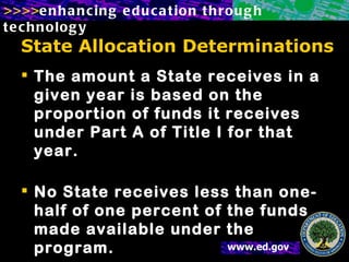 State Allocation Determinations The amount a State receives in a given year is based on the proportion of funds it receives under Part A of Title I for that year. No State receives less than one-half of one percent of the funds made available under the program.  