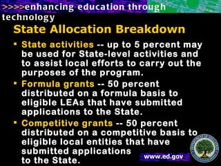 State Allocation Breakdown State activities  -- up to 5 percent may be used for State-level activities and to assist local efforts to carry out the purposes of the program.  Formula grants  -- 50 percent distributed on a formula basis to eligible LEAs that have submitted applications to the State.  Competitive grants  -- 50 percent distributed on a competitive basis to eligible local entities that have submitted applications  to the State.  