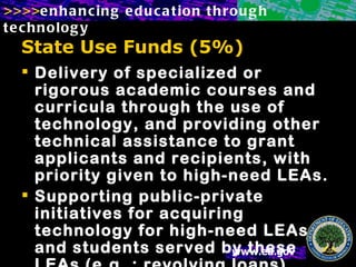 State Use Funds (5%) Delivery of specialized or rigorous academic courses and curricula through the use of technology, and providing other technical assistance to grant applicants and recipients, with priority given to high-need LEAs. Supporting public-private initiatives for acquiring technology for high-need LEAs and students served by these LEAs (e.g. : revolving loans) 