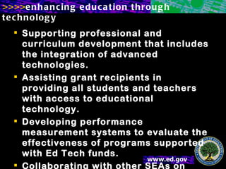 Supporting professional and curriculum development that includes the integration of advanced technologies. Assisting grant recipients in providing all students and teachers with access to educational technology. Developing performance measurement systems to evaluate the effectiveness of programs supported with Ed Tech funds. Collaborating with other SEAs on distance learning. 