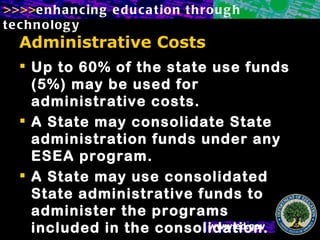 Administrative Costs Up to 60% of the state use funds (5%) may be used for administrative costs. A State may consolidate State administration funds under any ESEA program.  A State may use consolidated State administrative funds to administer the programs included in the consolidation. 
