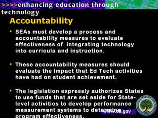 Accountability SEAs must develop a process and accountability measures to evaluate effectiveness of  integrating technology into curricula and instruction.    These accountability measures should evaluate the impact that Ed Tech activities have had on student achievement.  The legislation expressly authorizes States to use funds that are set aside for State-level activities to develop performance measurement systems to determine program effectiveness. 