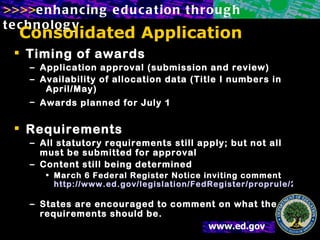 Consolidated Application Timing of awards Application approval (submission and review) Availability of allocation data (Title I numbers in  April/May) Awards planned for July 1   Requirements All statutory requirements still apply; but not all must be submitted for approval Content still being determined March 6 Federal Register Notice inviting comment http://www.ed.gov/legislation/FedRegister/proprule/2002-1/030602a.html   States are encouraged to comment on what the requirements should be. 