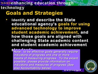 Goals and Strategies   Identify  and describe the State educational agency's  goals for using advanced technology to improve student academic achievement,  and how those goals are aligned with challenging State academic content and student academic achievement standards     Note:  to be effective goals generally require indicators of progress and one or more means of measuring progress.  To the extent possible, please provide information on indicators and measures of progress (See also Accountability below) 